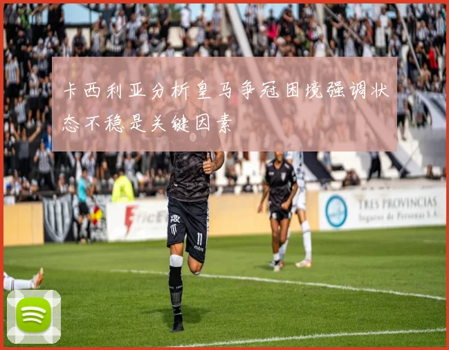 卡西利亚分析皇马争冠困境强调状态不稳是关键因素