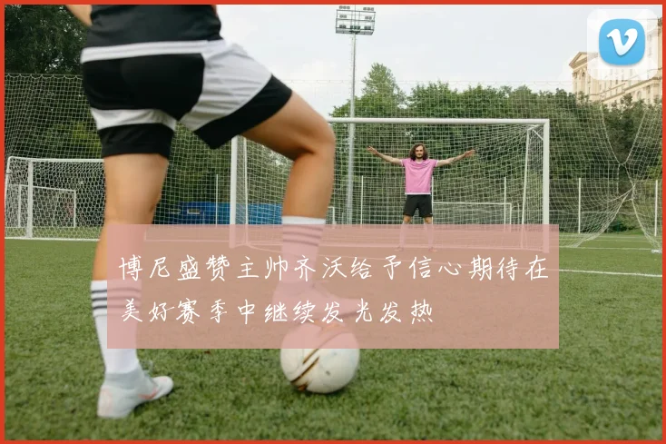 博尼盛赞主帅齐沃给予信心期待在美好赛季中继续发光发热