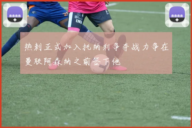 热刺正式加入托纳利争夺战力争在曼联阿森纳之前签下他