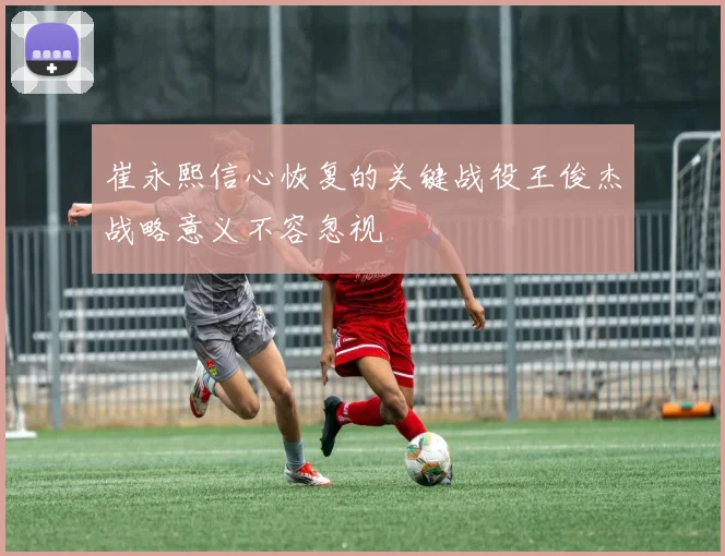 崔永熙信心恢复的关键战役王俊杰战略意义不容忽视