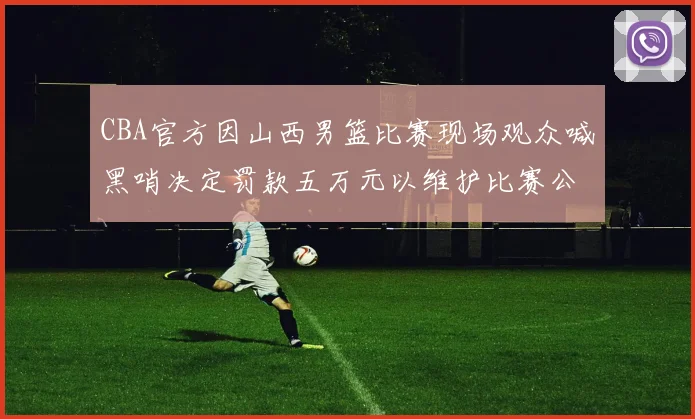 CBA官方因山西男篮比赛现场观众喊黑哨决定罚款五万元以维护比赛公正性
