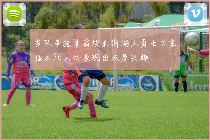 多队争抢基翁埃利斯湖人勇士活塞猛龙76人均表现出浓厚兴趣