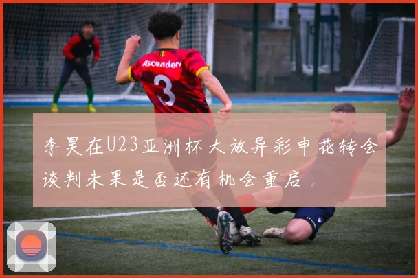 李昊在U23亚洲杯大放异彩申花转会谈判未果是否还有机会重启