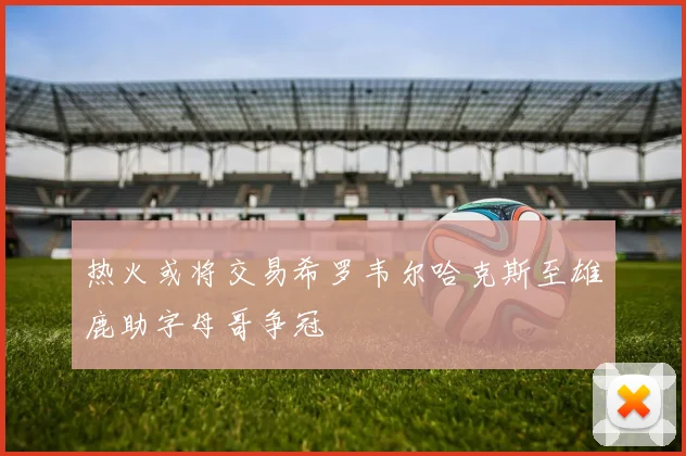热火或将交易希罗韦尔哈克斯至雄鹿助字母哥争冠