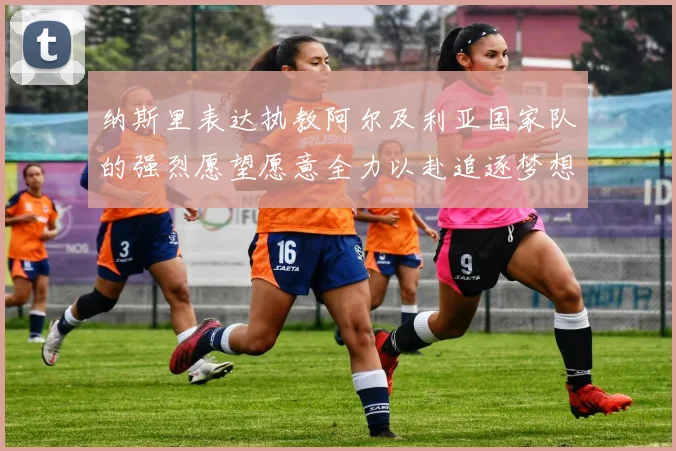 纳斯里表达执教阿尔及利亚国家队的强烈愿望愿意全力以赴追逐梦想