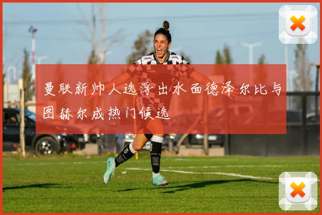 曼联新帅人选浮出水面德泽尔比与图赫尔成热门候选