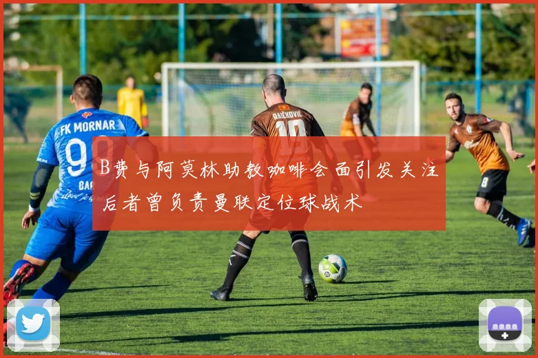B费与阿莫林助教咖啡会面引发关注后者曾负责曼联定位球战术