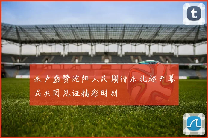 米卢盛赞沈阳人民期待东北超开幕式共同见证精彩时刻