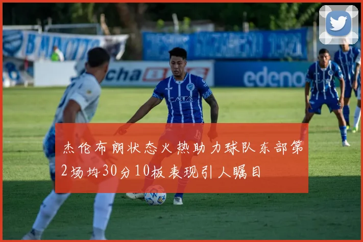 杰伦布朗状态火热助力球队东部第2场均30分10板表现引人瞩目