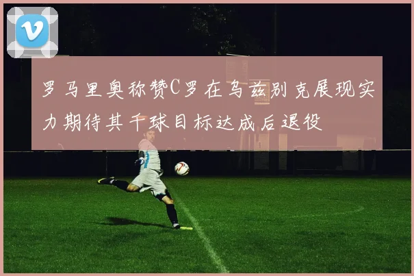 罗马里奥称赞C罗在乌兹别克展现实力期待其千球目标达成后退役