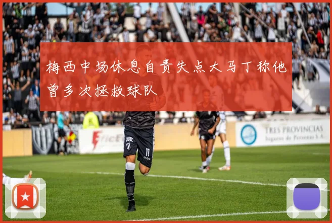 梅西中场休息自责失点大马丁称他曾多次拯救球队