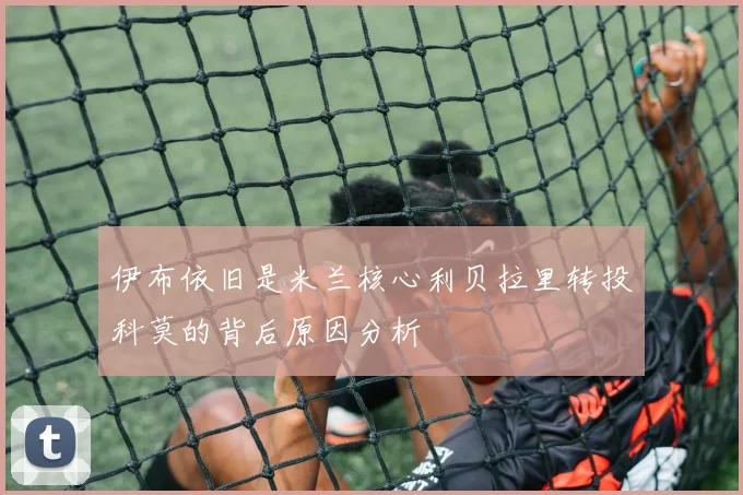 伊布依旧是米兰核心利贝拉里转投科莫的背后原因分析
