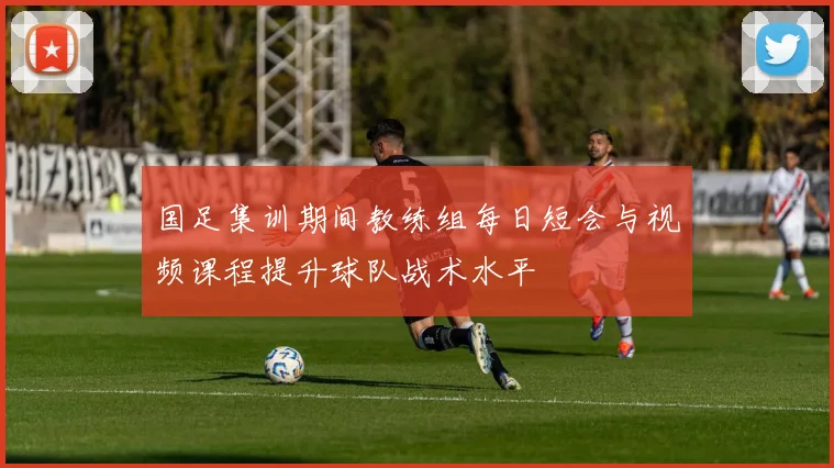 国足集训期间教练组每日短会与视频课程提升球队战术水平