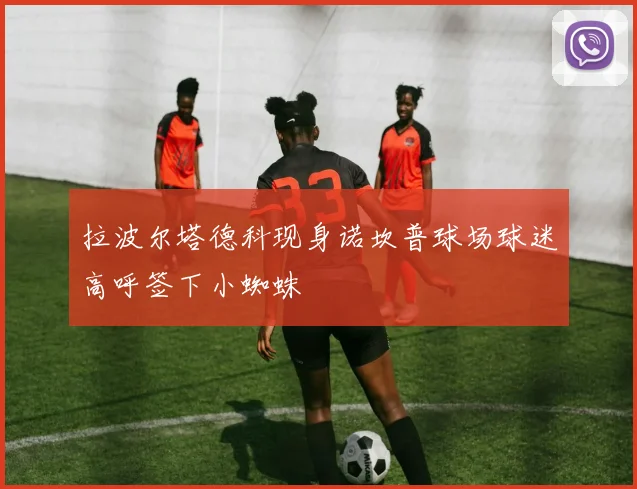 拉波尔塔德科现身诺坎普球场球迷高呼签下小蜘蛛