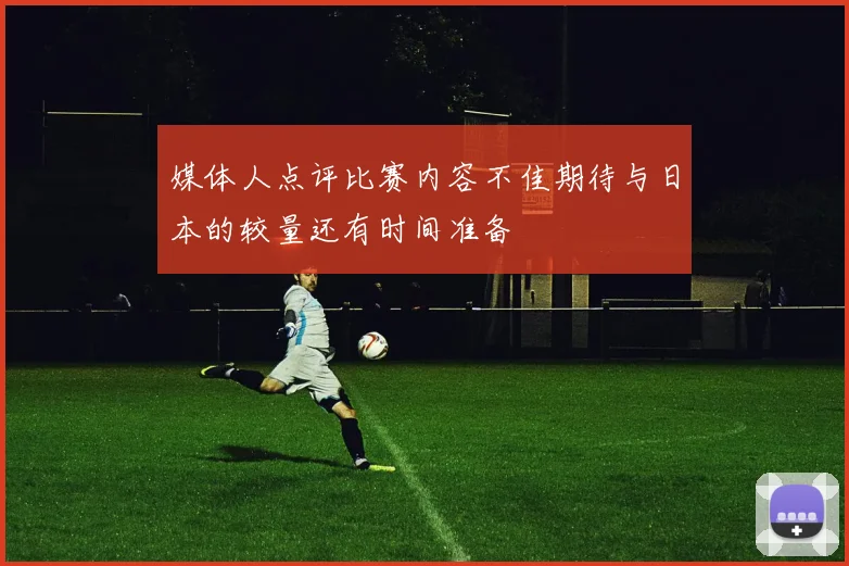 媒体人点评比赛内容不佳期待与日本的较量还有时间准备