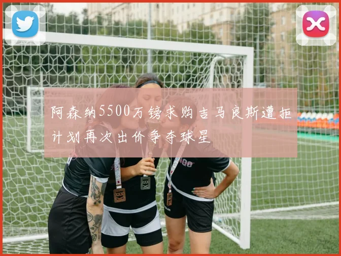 阿森纳5500万镑求购吉马良斯遭拒计划再次出价争夺球星