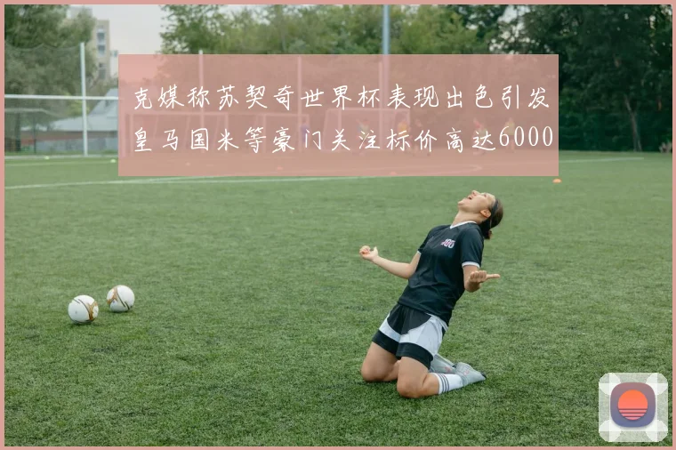 克媒称苏契奇世界杯表现出色引发皇马国米等豪门关注标价高达6000万欧