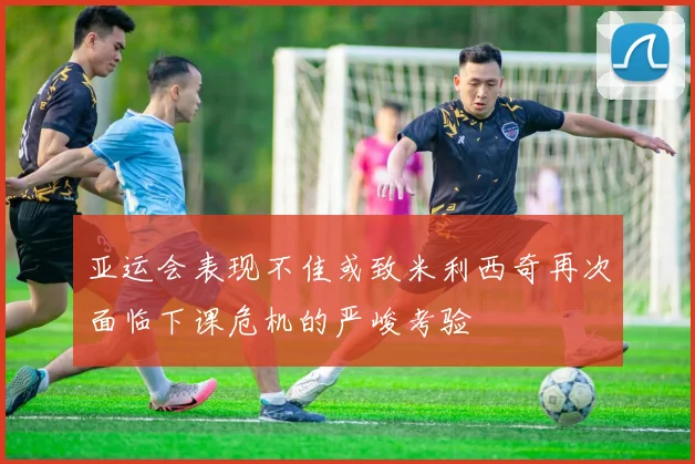 亚运会表现不佳或致米利西奇再次面临下课危机的严峻考验